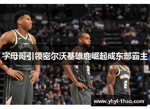 字母哥引领密尔沃基雄鹿崛起成东部霸主
